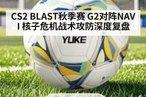 CS2 BLAST秋季赛 G2对阵NAVI 核子危机战术攻防深度复盘